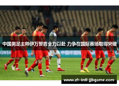 中国男足主帅伊万誓言全力以赴 力争在国际赛场取得突破