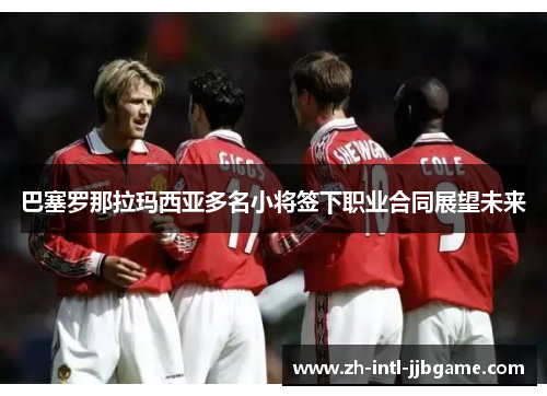 巴塞罗那拉玛西亚多名小将签下职业合同展望未来 巴塞罗那拉玛西亚多名小将签下职业合同展望未来