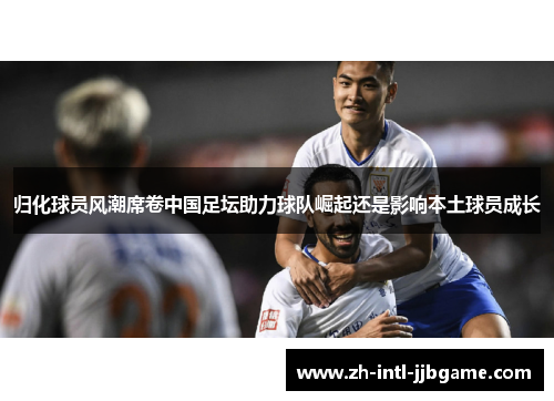 归化球员风潮席卷中国足坛助力球队崛起还是影响本土球员成长